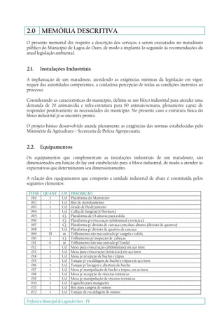 Prefeitura Municipal deLagoa do Ouro - PE
2.0 MEMÓRIA DESCRITIVA
O presente memorial diz respeito a descrição dos serviços a serem executados no matadouro
público do Município de Lagoa do Ouro, de modo a implantá-lo seguindo às recomendações da
atual legislação ambiental.
2.1. Instalações Industriais
A implantação de um matadouro, atendendo as exigências mínimas da legislação em vigor,
requer das autoridades competentes, a cuidadosa percepção de todas as condições inerentes ao
processo.
Considerando as características do município, definiu-se um bloco industrial para atender uma
demanda de 20 animais/dia e infra-estrutura para 60 animais/semana, plenamente capaz de
responder positivamente às necessidades do município. No presente caso a estrutura física do
bloco industrial já se encontra pronta.
O projeto básico desenvolvido atende plenamente as exigências das normas estabelecidas pelo
Ministério da Agricultura – Secretaria de Defesa Agropecuária.
2.2. Equipamentos
Os equipamentos que complementam as instalações industriais de um matadouro, são
dimensionados em função do lay-out estabelecido para o bloco industrial, de modo a atender às
expectativas que determinaram seu dimensionamento.
A relação dos equipamentos que comporão a unidade industrial de abate é constituída pelos
seguintes elementos:
ÍTEM QUANT UD DESCRIÇÃO
001 1 Ud Plataforma do Marreteiro
002 1 Ud Box de Atordoamento
003 1 Ud Grade de Deslizamento
004 1 Ud Calha de Sangria(20 bovinos)
005 1 Cj Plataforma de 03 alturas para esfola
006 1 Cj Plataforma p/evisceração (abdominal e torácica)
007 1 Cj Plataforma p/ divisão de carcaça com duas alturas (divisão de quartos)
008 1 Ud Plataforma p/ divisão de quartos de carcaça
009 35 m Trilhamento não mecanizado p/ sangria e esfola
010 1 Cj Trilhamento p/ inspeção de cabeças
011 6 m Trilhamento não mecanizado p/Tendal
012 1 Ud Mesa para evisceração (abdominais) em aço inox
013 1 Ud Mesa para evisceração (torácicas) em aço inox
014 1 Ud Mesa p/ recepção de bucho e tripas
015 1 Ud Tanque p/ escaldagem de bucho e tripas em aço inox
016 1 Ud Tanque p/ lavagem e abertura de bucho
017 1 Ud Mesa p/ manipulação de bucho e tripas, em ao inox
018 1 Ud Mesa p/ recepção de vísceras toráxicas
019 1 Ud Mesa p/ manipulação de vísceras toráxicas
020 1 Ud Esguicho para mangueira
021 1 Ud Box para sangria de suínos
022 1 Ud Tanque de escaldagem de suínos
 