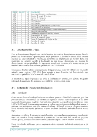 Prefeitura Municipal deLagoa do Ouro - PE
ÍTEM QUANT UD DESCRIÇÃO
023 1 Ud Mesa p/ depilar suínos em tubos de aço
024 1 Ud Guincho de sangria de bovinos
025 1 Ud Guincho de Transpasse
026 1 Ud Balança aérea manual
027 1 Ud Serra de Chifres
028 1 Ud Serra de Peito
029 1 Ud Serra de Carcaça Alta e Baixa c/ carro Móvel
030 1 Ud Serra de Divisão de Dianteiro
031 1 Ud Lavatório de Mãos tipo coluna c/ Esterilizador elétrico.
032 1 Ud Pistola de atordoamento
033 1 Ud Lavador Centrifugador de Bucho(Elétrico)
034 1 Ud Desarticulador de Unhas
035 1 Ud Guincho de Sangria de Suínos
036 1 Ud Tanque de Escaldagem de Unhas- a Gás
037 10 Ud Carretilha de Sangria
038 40 Ud Carretilha de Esfola
2.3. Abastecimento D’água
Para o abastecimento d’água foram estudadas duas alternativas: fornecimento através da rede
pública de abastecimento e perfuração de poços profundos. A escolha de um ou outro sistema
depende da disponibilidade e viabilidade econômica de implantação do mesmo. Para esse
município, no entanto, devido à localização de um tronco alimentador do sistema de
abastecimento nas proximidades do terreno do matadouro, optou-se pelo abastecimento por
conta da operadora de abastecimento público, no caso a Prefeitura.
No processo de abate admite-se um consumo de água variando entre 400 e 1.500 l por boi, sendo
adotado nesse projeto 1.000 l/boi. Para atender a essa demanda, foi dimensionado um
reservatório apoiado de 20 m3
e outro elevado de 10 m3
.
A finalidade da água no processo de abate é a limpeza dos animais, dos currais, do galpão
principal, desedentação dos animais e usos múltiplos no processo de abate.
2.4. Sistema de Tratamento de Efluentes
2.4.1 Introdução
O tratamento dos resíduos líquidos de um matadouro apresenta dificuldades especiais, pois eles
possuem elevada concentração de substâncias orgânicas solúveis e em suspensão. A sua DBO
(demanda bioquímica de oxigênio) é elevadíssima, situando-se, segundo as circunstâncias, entre
1.500 e 10.000 mg/l. Nos matadouros em que se realiza o aproveitamento industrial do sangue e
gordura, esse parâmetro é reduzido, não excedendo de 1.500 mg/l, porém se tal aproveitamento
não é efetuado, esse mesmo parâmetro se eleva a valores altíssimos, podendo alcançar 10.000
mg/l.
Além desses resíduos, de características industriais, temos também uma pequena contribuição
com características de esgoto doméstico, proveniente dos vestiários. Em virtude do pequeno
volume gerado, esses resíduos serão tratados de forma conjunta com os resíduos industriais.
Entre os métodos utilizados para a depuração desses resíduos industriais encontram-se os
seguintes:
 