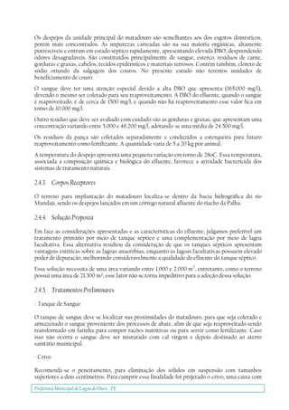 Prefeitura Municipal deLagoa do Ouro - PE
Os despejos da unidade principal do matadouro são semelhantes aos dos esgotos domésticos,
porém mais concentrados. As impurezas carreadas são na sua maioria orgânicas, altamente
putrescíveis e entram em estado séptico rapidamente, apresentando elevada DBO, desprendendo
odores desagradáveis. São constituídos principalmente de sangue, esterco, resíduos de carne,
gorduras e graxas, cabelos, tecidos epidérmicos e materiais terrosos. Contém também, cloreto de
sódio oriundo da salgagem dos couros. No presente estudo não teremos unidades de
beneficiamento de couro.
O sangue deve ter uma atenção especial devido a alta DBO que apresenta (165.000 mg/l),
devendo o mesmo ser coletado para seu reaproveitamento. A DBO do efluente, quando o sangue
é reaproveitado, é de cerca de 1500 mg/l, e quando não há reaproveitamento esse valor fica em
torno de 10.000 mg/l.
Outro resíduo que deve ser avaliado com cuidado são as gorduras e graxas, que apresentam uma
concentração variando entre 5.000 e 46.200 mg/l, adotando-se uma média de 24.500 mg/l.
Os resíduos da pança são coletados separadamente e conduzidos a esterqueira para futuro
reaproveitamento como fertilizante. A quantidade varia de 5 a 20 kg por animal.
A temperatura do despejo apresenta uma pequena variação em torno de 28oC. Essa temperatura,
associada a composição química e biológica do efluente, favorece a atividade bactericida dos
sistemas de tratamento naturais.
2.4.3. Corpos Receptores
O terreno para implantação do matadouro localiza-se dentro da bacia hidrográfica do rio
Mundaú, sendo os despejos lançados em um córrego natural afluente do riacho da Palha.
2.4.4. Solução Proposta
Em face as considerações apresentadas e as características do efluente, julgamos preferível um
tratamento primário por meio de tanque séptico e uma complementação por meio de lagoa
facultativa. Essa alternativa resultou da consideração de que os tanques sépticos apresentam
vantagens estéticas sobre as lagoas anaeróbias, enquanto as lagoas facultativas possuem elevado
poder de depuração, melhorando consideravelmente a qualidade do efluente do tanque séptico.
Essa solução necessita de uma área variando entre 1.000 e 2.000 m2
, entretanto, como o terreno
possui uma área de 21.300 m², esse fator não se torna impeditivo para a adoção dessa solução.
2.4.5. Tratamentos Preliminares
- Tanque de Sangue
O tanque de sangue deve se localizar nas proximidades do matadouro, para que seja coletado e
armazenado o sangue proveniente dos processos de abate, afim de que seja reaproveitado sendo
transformado em farinha para compor rações nutritivas ou para servir como fertilizante. Caso
isso não ocorra o sangue deve ser misturado com cal virgem e depois destinado ao aterro
sanitário muinicipal.
- Crivo
Recomenda-se o peneiramento, para eliminação dos sólidos em suspensão com tamanhos
superiores a dois centímetros. Para cumprir essa finalidade foi projetado o crivo, uma caixa com
 