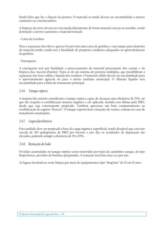 Prefeitura Municipal deLagoa do Ouro - PE
fundo falso que faz a função da peneira. O material aí retido deverá ser encaminhado a aterros
sanitários ou a incineradores.
A limpeza do crivo deverá ser executada diariamente de forma manual com pá ou ancinho, sendo
destinado a aterros sanitários o material retirado.
- Caixa de Gordura
Para a separação dos óleos e graxas foi prevista uma caixa de gordura, e um tanque para depósito
do material retido, tendo este a finalidade de propiciar condições adequadas ao aproveitamento
da gordura.
- Esterqueira
A esterqueira tem por finalidade o processamento do material proveniente dos currais e da
limpeza das vísceras (bucho). Trata-se de um sistema de peneiras múltiplas, que possibilitam a
separação das fases sólida e líquida dos resíduos. O material sólido deverá ser encaminhado para
o aproveitamento agrícola ou para o aterro sanitário municipal. O efluente líquido será
encaminhado para a linha de tratamento principal.
2.4.6. Tanque séptico
A maioria dos autores consideram o tanque séptico capaz de alcançar uma eficiência de 70%, no
que diz respeito à estabilização matéria orgânica a ele aplicada, medida esta última pela DBO,
desde que seja corretamente projetado. Também apresenta um bom comportamento na
estabilização de esgotos “frescos”. O tanque suporta bem variações de vazões, comum no caso de
matadouros municipais.
2.4.7. Lagoa facultativa
Esta unidade deve ser projetada à base da carga orgânica superficial, sendo desejável que esta não
exceda de 150 quilogramas de DBO por hectare e por dia; os resultados da depuração são
elevados, podendo atingir a eficiência de 90 a 95%.
2.4.8. Remoção do lodo
Os lodos acumulados no tanque séptico serão removidos por meio de caminhões tanque, do tipo
limpa fossas, providos de bombas apropriadas. A remoção será feita uma vez por ano.
As lagoas facultativas serão limpas por meio de equipamentos tipo “drag line” de 15 em 15 anos.
 