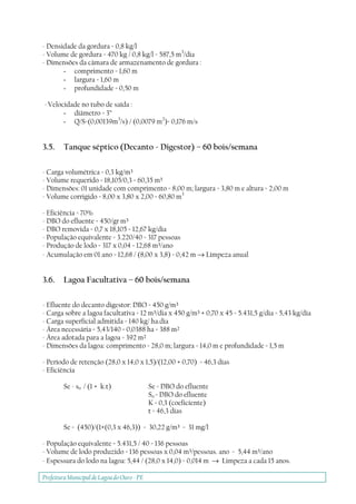 Prefeitura Municipal deLagoa do Ouro - PE
- Densidade da gordura = 0,8 kg/l
- Volume de gordura = 470 kg / 0,8 kg/l = 587,5 m3
/dia
- Dimensões da câmara de armazenamento de gordura :
- comprimento = 1,60 m
- largura = 1,60 m
- profundidade = 0,50 m
- Velocidade no tubo de saída :
- diâmetro = 3”
- Q/S=(0,00139m3
/s) / (0,0079 m2
)= 0,176 m/s
3.5. Tanque séptico (Decanto - Digestor) – 60 bois/semana
- Carga volumétrica = 0,3 kg/m³
- Volume requerido = 18,105/0,3 = 60,35 m³
- Dimensões: 01 unidade com comprimento = 8,00 m; largura = 3,80 m e altura = 2,00 m
- Volume corrigido = 8,00 x 3,80 x 2,00 = 60,80 m3
- Eficiência = 70%
- DBO do efluente = 450/gr m³
- DBO removida = 0,7 x 18,105 = 12,67 kg/dia
- População equivalente = 3.220/40 = 317 pessoas
- Produção de lodo = 317 x 0,04 = 12,68 m³/ano
- Acumulação em 01 ano = 12,68 / (8,00 x 3,8) = 0,42 m → Limpeza anual
3.6. Lagoa Facultativa – 60 bois/semana
- Efluente do decanto digestor: DBO = 450 g/m³
- Carga sobre a lagoa facultativa = 12 m³/dia x 450 g/m³ + 0,70 x 45 = 5.431,5 g/dia = 5,43 kg/dia
- Carga superficial admitida = 140 kg/ ha.dia
- Área necessária = 5,43/140 = 0,0388 ha = 388 m²
- Área adotada para a lagoa = 392 m²
- Dimensões da lagoa: comprimento = 28,0 m; largura = 14,0 m e profundidade = 1,5 m
- Período de retenção (28,0 x 14,0 x 1,5)/(12,00 + 0,70) = 46,3 dias
- Eficiência
Se - so / (1 + k.t) Se = DBO do efluente
So = DBO do efluente
K = 0,3 (coeficiente)
t = 46,3 dias
Se = (450)/(1+(0,3 x 46,3)) = 30,22 g/m³ = 31 mg/l
- População equivalente = 5.431,5 / 40 = 136 pessoas
- Volume de lodo produzido = 136 pessoas x 0,04 m³/pessoas. ano = 5,44 m³/ano
- Espessura do lodo na lagoa: 5,44 / (28,0 x 14,0) = 0,014 m → Limpeza a cada 15 anos.
 