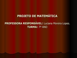 PROJETO DE MATEMÁTICA PROFESSORA RESPONSÁVEL :   Luciana Moreira Lopes. TURMA :   7º ANO 