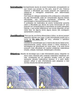 Introdução:     Acompanhando alunos do ensino fundamental, principalmente os
                 que iniciam sua jornada na 5ªa série, atual 6º ano. Pode-se
                 observar a dificuldade que muitos possuem em organizar-se,
                 adaptar-se e interagirem diretamente com determinadas
                 disciplinas.
                 Com base em diálogos realizados entre professores e articulador
                 da sala informatizada, pode ser compreendido algumas dessas
                 dificuldades, que acabam acarretando problemas de
                 aprendizagem e acompanhamento dos conteúdos.
                 A professora de matemática do ensino fundamental comenta
                 sobre a dificuldade que alunos da turma mencionada (6º ano)
                 possuem em compreenderem e assimilarem as quatro operações
                 básicas, o que acaba refletindo-se nas turmas seguintes, já que
                 nesta fase, de alguma forma alguns alunos não conseguem
                 apreenderem o assunto.

Justificativa: Para que de uma forma diferenciada e lúdica, os alunos possam
                 relacionar cálculos com jogos. A sala informatizada propôs que a
                 turma da 5ªa série “03” (6º ano), utilizasse o aplicativo
                 TUXMATH.
                 Levando em consideração que a maioria dos alunos desta turma,
                 especificamente, possui menos acesso a meios interativos e
                 tecnológicos de aprendizado em suas casas, e de certa forma
                 possuem mais dificuldade em resolver problemas matemáticos
                 simples. (Adição, Subtração, Multiplicação e Divisão).

Objetivo:    Através da tecnologia que a sala informatizada possui, despertar no
                  aluno maior interesse pelo conteúdo matemático trabalhado em
                  sala. Inicializando por um aplicativo simples, onde um jogo
                  apresenta cálculos matemáticos diversos. E a partir deste,
                  passem utilizar a sala informatizada para pesquisar e tirar
                  dúvidas através dos demais aplicativos.




                 Telas demonstrativas do aplicativo TuxMath
 