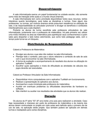 Desenvolvimento

      A sala informatizada exerce um papel fundamental na unidade escolar, não somente
como meio de interação entre aulas e o mundo virtual (Internet).
      A sala informatizada tem como prioridade disponibilizar todos seus recursos, tantos
interativos quanto tecnológicos, para todas as disciplinas e turmas. Caso algum dos
professores, ou turmas, por motivos diversos ainda possuírem resistência na utilização da
sala, é de responsabilidade do articulador promover e divulgar os benefícios e conteúdos
interdisciplinares que a sala dispõem.
      Portanto os alunos da turma escolhida pela professora articuladora da sala
informatizada, juntamente com a professora de matemática. Irá pela primeira vez utilizar
uma mídia interativa na área da matemática para aperfeiçoar seus conhecimentos e quem
sabe para despertar o lado lúdico adormecido, que como todo pedagogo sabe, com o
tempo pode tornar-se um bloqueio.

                     Distribuição de Responsabilidades

    Caberá a Professora de Matemática:

    •   Divulgar aos alunos o que eles irão realizar na sala informatizada.
    •   Planejar todo o contexto, para que o aluno relacione o conteúdo de sala de aula
        com o que irá encontrar na sala informatizada.
    •   A forma de avaliação e acompanhamento do resultado dos alunos na utilização do
        aplicativo TuxMath.
    •   Escolher quais operações e níveis de dificuldade as atividades de cálculos dos
        jogos deverão ser executadas.


    Caberá ao Professor Articulador da Sala Informatizada:

    •   Disponibilizar micro computadores com o aplicativo TuxMath em funcionamento.
    •   Realizar a apresentação do aplicativo aos alunos.
    •   Acompanhar a aula ministrada pela professora de matemática.
    •   Auxiliar em eventuais problemas ou dificuldades decorrentes de hardware ou
        software.
    •   Não interferir ou auxiliar nos resultados das atividades que os alunos irão realizar.

                                          Duração
     Os alunos da 5ª série “03” (6º ano) terão uma aula para realizarem a atividade. Caso
haja necessidade e interesse por parte da professora de matemática e da maioria dos
alunos darem continuidade no projeto em mais aulas será definido após o primeiro dia de
uso da sala, na aplicação deste projeto. Que também poderá ser aplicado em demais
turmas e readaptado para outras disciplinas.
 