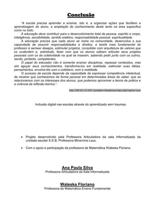 Conclusão
      “A escola precisa aprender a ensinar, isto é, a organizar ações que facilitem a
aprendizagem do aluno, a ampliação do conhecimento deste tanto na área específica
como no todo.
      A educação deve contribuir para o desenvolvimento total da pessoa, espírito e corpo,
inteligência, sensibilidade, sentido estético, responsabilidade pessoal, espiritualidade.
      A educação precisa que cada aluno se insira na comunidade, desenvolva a sua
capacidade de assumir responsabilidades e direitos, a tarefa mais fundamental do
professor é semear desejos, estimular projetos, consolidar com arquitetura de valores que
os sustentem e, sobretudo, fazer com que os alunos saibam articular seus projetos
pessoais com os da coletividade na qual se inserem, sabendo pedir junto com os outros,
sendo, portanto, competentes.
      O papel do educador não é somente ensinar disciplinas, repassar conteúdos, mas
sim aguçar seus conhecimentos, transforma-los em realidade, estimular suas idéias,
pensamentos, envolve-lôs com o cotidiano, com a realidade.
      O sucesso da escola depende da capacidade de expressar competência intelectual,
de mostrar que conhecemos de forma pessoal em determinadas áreas do saber, que as
relacionamos com os interesses dos alunos, que podemos aproximar a teoria da prática e
a vivência da reflexão teórica.”.
                                       http://209.62.112.242/~portaldo/vilmarberna/index.php?option=com




               Inclusão digital nas escolas através do aprendizado sem traumas.




     •   Projeto desenvolvido pela Professora Articuladora da sala Informatizada da
         unidade escolar E.E.B. Professora Minervina Laus.

     •   Com o apoio e participação da professora de Matemática Waleska Floriano.




                                 Ana Paula Silva
                      Professora Articuladora da Sala Informatizada



                                Waleska Floriano
                     Professora de Matemática Ensino Fundamental
 