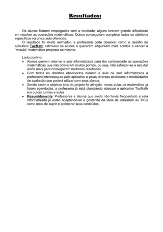 Resultados:

     Os alunos ficaram empolgados com a novidade, alguns tiveram grande dificuldade
em resolver as operações matemáticas. Outros conseguiram completar todos os objetivos
específicos na única aula oferecida.
     O resultado foi muito animador, a professora pode observar como o desafio do
aplicativo TuxMath estimulou os alunos a quererem adquirirem mais acertos e vencer a
“missão” matemática proposta no mesmo.

    Lado positivo:
    • Alunos querem retornar a sala informatizada para dar continuidade as operações
       matemáticas que não obtiveram muitos pontos, ou seja, irão esforçar-se e estudar
       ainda mais para conseguirem melhores resultados.
    • Com todos os detalhes observados durante a aula na sala informatizada a
       professora interessou-se pelo aplicativo e pelas diversas atividades e modalidades
       de avaliação que poderá utilizar com seus alunos.
    • Sendo assim o objetivo alvo do projeto foi atingido, novas aulas de matemática já
       foram agendadas, a professora já está planejando adequar o aplicativo TuxMath
       em outras turmas e aulas.
    • Resumidamente: Professores e alunos que ainda não havia freqüentado a sala
       informatizada já estão adaptando-se e gostando da ideia de utilizarem as TIC’s
       como meio de suprir e aprimorar seus conteúdos.
 