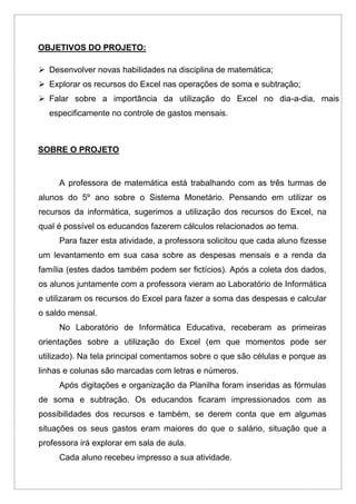 OBJETIVOS DO PROJETO:
 Desenvolver novas habilidades na disciplina de matemática;
 Explorar os recursos do Excel nas operações de soma e subtração;
 Falar sobre a importância da utilização do Excel no dia-a-dia, mais
especificamente no controle de gastos mensais.
SOBRE O PROJETO
A professora de matemática está trabalhando com as três turmas de
alunos do 5º ano sobre o Sistema Monetário. Pensando em utilizar os
recursos da informática, sugerimos a utilização dos recursos do Excel, na
qual é possível os educandos fazerem cálculos relacionados ao tema.
Para fazer esta atividade, a professora solicitou que cada aluno fizesse
um levantamento em sua casa sobre as despesas mensais e a renda da
família (estes dados também podem ser fictícios). Após a coleta dos dados,
os alunos juntamente com a professora vieram ao Laboratório de Informática
e utilizaram os recursos do Excel para fazer a soma das despesas e calcular
o saldo mensal.
No Laboratório de Informática Educativa, receberam as primeiras
orientações sobre a utilização do Excel (em que momentos pode ser
utilizado). Na tela principal comentamos sobre o que são células e porque as
linhas e colunas são marcadas com letras e números.
Após digitações e organização da Planilha foram inseridas as fórmulas
de soma e subtração. Os educandos ficaram impressionados com as
possibilidades dos recursos e também, se derem conta que em algumas
situações os seus gastos eram maiores do que o salário, situação que a
professora irá explorar em sala de aula.
Cada aluno recebeu impresso a sua atividade.
 