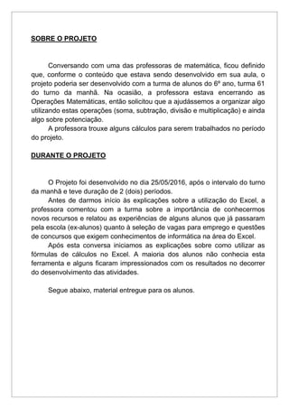 SOBRE O PROJETO
Conversando com uma das professoras de matemática, ficou definido
que, conforme o conteúdo que estava sendo desenvolvido em sua aula, o
projeto poderia ser desenvolvido com a turma de alunos do 6º ano, turma 61
do turno da manhã. Na ocasião, a professora estava encerrando as
Operações Matemáticas, então solicitou que a ajudássemos a organizar algo
utilizando estas operações (soma, subtração, divisão e multiplicação) e ainda
algo sobre potenciação.
A professora trouxe alguns cálculos para serem trabalhados no período
do projeto.
DURANTE O PROJETO
O Projeto foi desenvolvido no dia 25/05/2016, após o intervalo do turno
da manhã e teve duração de 2 (dois) períodos.
Antes de darmos início às explicações sobre a utilização do Excel, a
professora comentou com a turma sobre a importância de conhecermos
novos recursos e relatou as experiências de alguns alunos que já passaram
pela escola (ex-alunos) quanto à seleção de vagas para emprego e questões
de concursos que exigem conhecimentos de informática na área do Excel.
Após esta conversa iniciamos as explicações sobre como utilizar as
fórmulas de cálculos no Excel. A maioria dos alunos não conhecia esta
ferramenta e alguns ficaram impressionados com os resultados no decorrer
do desenvolvimento das atividades.
Segue abaixo, material entregue para os alunos.
 