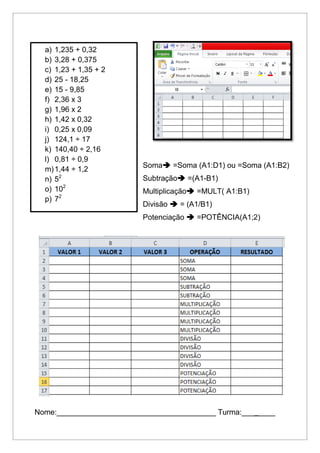 Soma =Soma (A1:D1) ou =Soma (A1:B2)
Subtração =(A1-B1)
Multiplicação =MULT( A1:B1)
Divisão  = (A1/B1)
Potenciação  =POTÊNCIA(A1;2)
Nome:______________________________________ Turma:________
a) 1,235 + 0,32
b) 3,28 + 0,375
c) 1,23 + 1,35 + 2
d) 25 - 18,25
e) 15 - 9,85
f) 2,36 x 3
g) 1,96 x 2
h) 1,42 x 0,32
i) 0,25 x 0,09
j) 124,1 ÷ 17
k) 140,40 ÷ 2,16
l) 0,81 ÷ 0,9
m)1,44 ÷ 1,2
n) 52
o) 102
p) 72
 