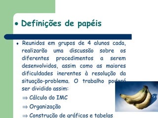    Definições de papéis    Reunidos em grupos de 4 alunos cada, realizarão uma discussão sobre os diferentes procedimentos a serem desenvolvidos, assim como as maiores dificuldades inerentes à resolução da situação-problema. O trabalho poderá ser dividido assim:    Cálculo do IMC    Organização    Construção de gráficos e tabelas    Relatório de atividades 