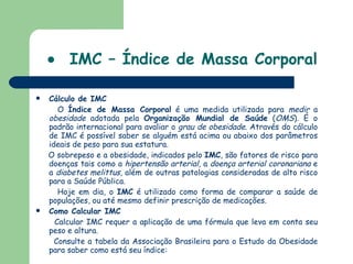    IMC – Índice de Massa Corporal Cálculo de IMC O  Índice de Massa Corporal  é uma medida utilizada para  medir  a  obesidade  adotada pela  Organização Mundial de Saúde  ( OMS ). É o padrão internacional para avaliar o  grau de obesidade . Através do cálculo de IMC é possível saber se alguém está acima ou abaixo dos parâmetros ideais de peso para sua estatura.  O sobrepeso e a obesidade, indicados pelo  IMC , são fatores de risco para doenças tais como a  hipertensão arterial , a  doença arterial coronariana  e a  diabetes melittus , além de outras patologias consideradas de alto risco para a Saúde Pública. Hoje em dia, o  IMC  é utilizado como forma de comparar a saúde de populações, ou até mesmo definir prescrição de medicações. Como Calcular IMC Calcular IMC requer a aplicação de uma fórmula que leva em conta seu peso e altura.  Consulte a tabela da Associação Brasileira para o Estudo da Obesidade para saber como está seu índice:  