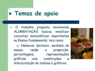    Temas de apoio    O trabalho proposto envolvendo ALIMENTAÇÃO buscou mobilizar conceitos matemáticos importantes no Ensino Fundamental, tais como:    Números decimais, medidas de massa, razão e proporção, porcentagens, representações gráficas com construções e interpretação de tabelas e gráficos. 
