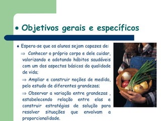    Objetivos gerais e específicos    Espera-se que os alunos sejam capazes de:    Conhecer o próprio corpo e dele cuidar, valorizando e adotando hábitos saudáveis com um dos aspectos básicos da qualidade de vida;    Ampliar e construir noções de medida, pelo estudo de diferentes grandezas;    Observar a variação entre grandezas , estabelecendo relação entre elas e construir estratégias de solução para resolver situações que envolvam a proporcionalidade.  