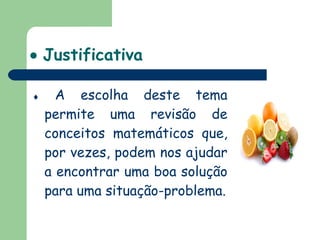    Justificativa    A escolha deste tema permite uma revisão de conceitos matemáticos que, por vezes, podem nos ajudar a encontrar uma boa solução para uma situação-problema. 
