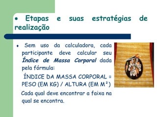    Etapas e suas estratégias de realização    Sem uso da calculadora, cada participante deve calcular seu  Índice de Massa Corporal  dada pela fórmula: ÍNDICE DA MASSA CORPORAL = PESO (EM KG) / ALTURA (EM M²) Cada qual deve encontrar a faixa na qual se encontra. 