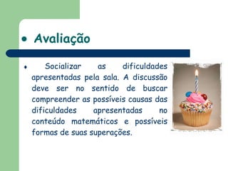    Avaliação    Socializar as dificuldades apresentadas pela sala. A discussão deve ser no sentido de buscar compreender as possíveis causas das dificuldades apresentadas no conteúdo matemáticos e possíveis formas de suas superações.  