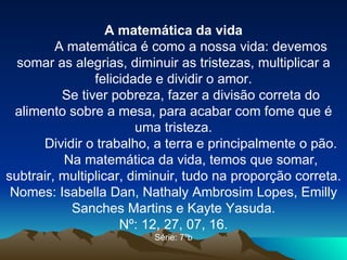 A matemática da vida A matemática é como a nossa vida: devemos somar as alegrias, diminuir as tristezas, multiplicar a felicidade e dividir o amor. Se tiver pobreza, fazer a divisão correta do alimento sobre a mesa, para acabar com fome que é uma tristeza. Dividir o trabalho, a terra e principalmente o pão. Na matemática da vida, temos que somar, subtrair, multiplicar, diminuir, tudo na proporção correta. Nomes: Isabella Dan, Nathaly Ambrosim Lopes, Emilly Sanches Martins e Kayte Yasuda. Nº: 12, 27, 07, 16. Série: 7ºb 
