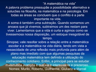 “ A matemática na vida” A palavra problema pressupãe a possibilidade alternativa e solucões na filosofia, na matemática e na psicologia. Em todas as áreas se concluem que o conflito é a parte importante na vida. A soma é também uma subtração. Quando somamos um anoaos que já vivemos, subtraimos um des restam para viver. Lamentamos que a vida é curta e agimos como se tivessemosa nossa disposição, um estoque inesgotável de tempo. Sinopse; vale resoltar sobre a relação entre a matemática escolar e a matemática na vida diária, tendo em vista a nessecidade de uma reflexão mais profunda para além de plano mas imediato com que algumas pesquisas da educação matemática tem definido a utilização do conhecimento cotidiano. Enfim, a principal para se estudar matemática avançda é que ela é interessante e prazeroso.  Nomes; Murilo, Roberto, Guilherme, Giuliano e Marcel 