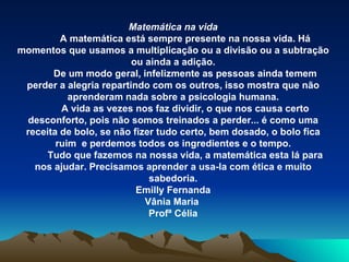 Matemática na vida A matemática está sempre presente na nossa vida. Há momentos que usamos a multiplicação ou a divisão ou a subtração ou ainda a adição. De um modo geral, infelizmente as pessoas ainda temem perder a alegria repartindo com os outros, isso mostra que não aprenderam nada sobre a psicologia humana. A vida as vezes nos faz dividir, o que nos causa certo desconforto, pois não somos treinados a perder... é como uma receita de bolo, se não fizer tudo certo, bem dosado, o bolo fica ruim  e perdemos todos os ingredientes e o tempo. Tudo que fazemos na nossa vida, a matemática esta lá para nos ajudar. Precisamos aprender a usa-la com ética e muito sabedoria. Emilly Fernanda Vânia Maria  Profª Célia 