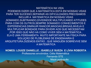 MATEMÁTICA NA VIDA PODEMOS DIZER QUE A MATEMÁTICA ESTÁ EM NOSSAS VIDAS PARA TER SUCESSO,SEPARAR AS DIFICULDADES.PRECISAMOS INCLUIR A  MATEMÁTICA EM NOSSAS VIDAS ,SOMANDO,SUBTRAINDO,DIVIDINDOE MULTIPLICANDO ATITUDES PARA COM OS OUTROS,SEMPRE SOMANDO CONHECIMENTOS E  EXPERIENCIAS.DIMINUIR RANCOR,MÁGOAS,BRIGAS,INVEJA E MULTIPLICAR BONDADE PARA DIVIDIR AOS QUE NECESSITAM ,POR ISSO QUE NÃO HÁ COMO VIVER SEM A MATEMÁTICA . ELA É UMA FERRAMENTA  MUITO IMPORTANTE NA FÍSICA PARA SOLUÇÃO DE PLOBLEMAS DE ENGENHARIA E ARQUITETURA.DIZEMOS ENTÃO , QUE NINGUÉM SOBREVIVE SEM A MATEMÁTICA NOMES: LOUIZE DANIELLE , ISABELLE SUEZA  E LÍVIA ROBERTA Professores envolvidos: Célia Matemática  Fernando STE Mazé português 
