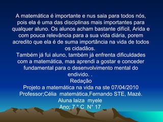 A matemática é importante e nus saia para todos nós, pois ela é uma das disciplinas mais importantes para qualquer aluno. Os alunos acham bastante difícil, Arida e com pouca relevância para a sua vida diária, porem acredito que ela é de suma importância na vida de todos os cidadãos.  Também já fui aluno, também já enfrenta dificuldades com a matemática, mas aprendi a gostar e conceder fundamental para o desenvolvimento mental do endivido. .  Redação Projeto a matemática na vida na ste 07/04/2010 Professor;Célia  matemática,Fernando STE, Mazé. Aluna laiza  myele  Ano; 7 ° C  N° 17  