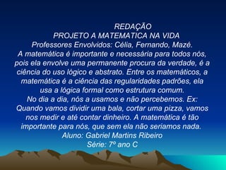 REDAÇÃO PROJETO A MATEMATICA NA VIDA Professores Envolvidos: Célia, Fernando, Mazé. A matemática é importante e necessária para todos nós, pois ela envolve uma permanente procura da verdade, é a ciência do uso lógico e abstrato. Entre os matemáticos, a matemática é a ciência das regularidades padrões, ela usa a lógica formal como estrutura comum. No dia a dia, nós a usamos e não percebemos. Ex: Quando vamos dividir uma bala, cortar uma pizza, vamos nos medir e até contar dinheiro. A matemática é tão importante para nós, que sem ela não seriamos nada.  Aluno: Gabriel Martins Ribeiro Série: 7º ano C 