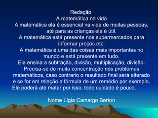 Redação  A matemática na vida A matemática ela é essencial na vida de muitas pessoas, até para as crianças ela é útil. A matemática está presente nos supermercados para informar preços etc. A matemática é uma das coisas mais importantes no mundo e está presente em tudo. Ela ensina a subtração, divisão, multiplicação, divisão. Precisa-se de muita concentração nos problemas matemáticos, caso contrario o resultado final será alterado e se for em relação a fórmula de um remédio por exemplo, Ele poderá até matar por isso, todo cuidado é pouco.  Nome Lígia Camargo Berton 