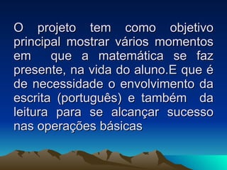 O projeto tem como objetivo principal mostrar vários momentos em  que a matemática se faz presente, na vida do aluno.E que é de necessidade o envolvimento da escrita (português) e também  da leitura para se alcançar sucesso nas operações básicas  