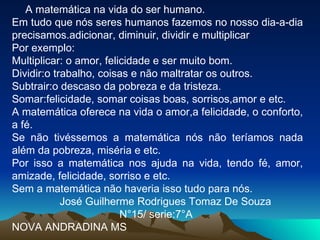 A matemática na vida do ser humano. Em tudo que nós seres humanos fazemos no nosso dia-a-dia precisamos.adicionar, diminuir, dividir e multiplicar Por exemplo: Multiplicar: o amor, felicidade e ser muito bom. Dividir:o trabalho, coisas e não maltratar os outros. Subtrair:o descaso da pobreza e da tristeza. Somar:felicidade, somar coisas boas, sorrisos,amor e etc. A matemática oferece na vida o amor,a felicidade, o conforto, a fé. Se não tivéssemos a matemática nós não teríamos nada além da pobreza, miséria e etc. Por isso a matemática nos ajuda na vida, tendo fé, amor, amizade, felicidade, sorriso e etc. Sem a matemática não haveria isso tudo para nós. José Guilherme Rodrigues Tomaz De Souza  N°15/ serie:7°A NOVA ANDRADINA MS 