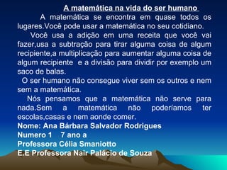 A matemática na vida do ser humano  A matemática se encontra em quase todos os lugares.Você pode usar a matemática no seu cotidiano. Você usa a adição em uma receita que você vai fazer,usa a subtração para tirar alguma coisa de algum recipiente,a multiplicação para aumentar alguma coisa de algum recipiente  e a divisão para dividir por exemplo um saco de balas. O ser humano não consegue viver sem os outros e nem sem a matemática. Nós pensamos que a matemática não serve para nada.Sem a matemática não poderíamos ter escolas,casas e nem aonde comer. Nome: Ana Bárbara Salvador Rodrigues Numero 1  7 ano a Professora Célia Smaniotto E.E Professora Nair Palácio de Souza 
