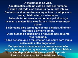 A matemática na vida. A matemática está na vida de todo ser humano. É muito utilizado e se encontra no mundo inteiro. Em tudo na vida precisamos equacionar, multiplicar o amor, dividir a terra e o trabalho. Antes de tudo começar os homens primitivos já usavam a matemática eles faziam riscos e assim por diante. E nós como eles temos que somar alegrias, diminuir tristezas e dividir o amor. O ser humano é igualzinho a natureza não agüenta viver sozinho. Todos pensam que a matemática não serve para muita coisa mais então enganados. Por que sem a matemática as nossas casas não existiriam por que tem que somar, multiplicar dividir e ai sim depois de tudo isso a casa fica pronta. E sem a matemática isso não iria ser feito..... 