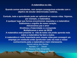 A matemática na vida  Quando somos estudantes, nem sempre conseguimos entender com o objetivo de estudar determinadas matérias. Contudo, todo o aprendizado pode ser aplicável em nossas vidas. Vejamos, por exemplo, a matemática. A qualquer lugar que formos encontramos respostas e a matemática: Subtraímos o orgulho de nosso coração. Adicionamos paz e amor Dividimos a fraternidade e a compaixão Multiplicamos o amor de DEUS A matemática está presente na  vida de todos nós,então aprenda mais sobre a matemática faz bem a todos. A matemática é muito importante para nossas vidas,para conseguir um emprego,um vestibular,então aprofundar cada vez mais o nosso conhecimento,sabe a matemática é bem interessante. Nome:Letícia dos Santos  Numero 17  7anoA Professora Célia Smaniotto E.E Professora Nair Palácio de Souza 