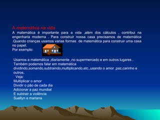 A matemática na vida A matemática é importante para a vida ,além dos cálculos , contribui na engenharia moderna . Para construir nossa casa precisamos de matemática .Quando crianças usamos varias formas  de matemática para construir uma casa no papel. Por exemplo: Usamos a matemática ,diariamente ,no supermercado e em outros lugares . Também podemos falar em matemática dividindo,somando,subtraindo,multiplicando,etc.,usando o amor ,paz,carinho e outros. Veja:  Multiplicar o amor  Dividir o pão de cada dia  Adicionar a paz mundial  E subtrair a violência  Suellyn e mariana  