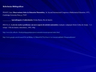 Referências Bibliográficas PIAGET, Jean.  Observaciones Sobre la Educacion Matemática .   In: Second Internacional Congresso n Mathematical Education, 1973, Cambridge University Press, p. 79-87. __________.  Aprendizagem e Conhecimento , Freitas Bastos, Rio de Janeiro.  POLYA, G.  A arte de resolver problemas: um novo aspecto do método matemático ; tradução e adaptação Heitor Lisboa de Araújo.  ¾ 2. reimpr. ¾ Rio de Janeiro; interciência , 1995, 196p.  http://www.dcc.ufba.br/~frieda/pedagogiadeprojetos/conteudos/mosaicopronto/index.html http://www.google.com.br/search?hl=pt-BR&q=A+Matem%C3%A1tica+e+os+mosaicos&btnG=Pesquisar&meta = 