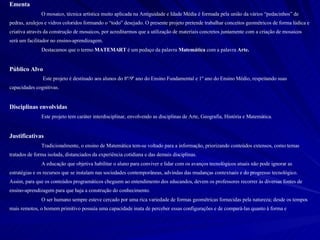 Ementa O mosaico, técnica artística muito aplicada na Antiguidade e Idade Média é formada pela união da vários “pedacinhos” de pedras, azulejos e vidros coloridos formando o “todo” desejado. O presente projeto pretende trabalhar conceitos geométricos de forma lúdica e criativa através da construção de mosaicos, por acreditarmos que a utilização de materiais concretos juntamente com a criação de mosaicos será um facilitador no ensino-aprendizagem.  Destacamos que o termo  MATEMART  é um pedaço da palavra  Matemática  com a palavra  Arte. Público Alvo  Este projeto é destinado aos alunos do 8º/9º ano do Ensino Fundamental e 1º ano do Ensino Médio, respeitando suas capacidades cognitivas.  Disciplinas envolvidas Este projeto tem caráter interdisciplinar, envolvendo as disciplinas de Arte, Geografia, História e Matemática. Justificativas Tradicionalmente, o ensino de Matemática tem-se voltado para a informação, priorizando conteúdos extensos, como temas tratados de forma isolada, distanciados da experiência cotidiana e das demais disciplinas. A educação que objetiva habilitar o aluno para conviver e lidar com os avanços tecnológicos atuais não pode ignorar as estratégias e os recursos que se instalam nas sociedades contemporâneas, advindas das mudanças contextuais e do progresso tecnológico. Assim, para que os conteúdos programáticos cheguem ao entendimento dos educandos, devem os professores recorrer às diversas fontes de ensino-aprendizagem para que haja a construção do conhecimento. O ser humano sempre esteve cercado por uma rica variedade de formas geométricas fornecidas pela natureza; desde os tempos mais remotos, o homem primitivo possuía uma capacidade inata de perceber essas configurações e de compará-las quanto à forma e 