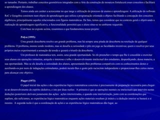 ao tamanho. Portanto, trabalhar conceitos geométricos integrados com a Arte da construção de mosaicos fortalecerá esses conceitos e facilitará a aprendizagem dos alunos. Temos ainda um caráter a acrescentar no que tange a utilização do processo de ensino e aprendizagem: A utilização do software ReC e Geogebra consistem num objeto de aprendizagem que utiliza a programação orientada a objetos facilitando a concepção dos conceitos algébricos, principalmente aqueles relacionados com figuras matemáticas. De fato, temos que considerar que no contexto geral e objetivando a realização da aprendizagem significativa, a funcionalidade permitirá que o aluno situe-se no ambiente requerido.  Com base no exposto acima, resumimos o que fundamentou nosso projeto: Polya (1995): Uma grande descoberta resolve um grande problema, mas há sempre uma pitada de descoberta na resolução de qualquer problema. O problema, mesmo sendo modesto, mas se desafia a curiosidade e põe em jogo as faculdades inventivas; quem o resolver por seus próprios meios experimentará a sensação da tensão e gozará o triunfo da descoberta. Um professor de matemática tem, assim, uma grande oportunidade. Se ele preencher o tempo que lhe é concedido a exercitar seus alunos em operações rotineiras, aniquila o interesse e tolhe o desenvolvimento intelectual dos estudantes, desperdiçando, dessa maneira, a sua oportunidade. Mas se ele desafia a curiosidade dos alunos, apresentando-lhes problemas compatíveis com os conhecimentos destes e auxiliando-os por meio de indagações estimulantes, poderá incutir-lhes o gosto pelo raciocínio independente e proporcionar-lhes certos meios para alcançar este objetivo. Piaget (1973) O papel inicial das ações e das experiências lógico matemáticas concretas é precisamente de preparação necessária para chegar-se ao desenvolvimento do espírito dedutivo, e isto por duas razões:  A primeira é que as operações mentais ou intelectuais que intervém nestas deduções posteriores derivam justamente das ações:  ações interiorizadas, e quando esta interiorização, junto com as coordenações que supõem, são suficientes, as experiências lógico matemáticas enquanto ações materiais resultam já inúteis e a dedução interior se bastará a si mesmo.  A segunda razão é que a coordenação de ações e as experiências lógico matemáticas dão lugar, ao 