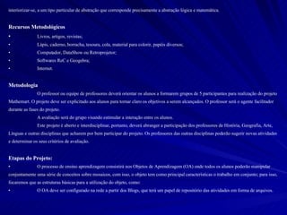 interiorizar-se, a um tipo particular de abstração que corresponde precisamente a abstração lógica e matemática.  Recursos Metodológicos Livros, artigos, revistas; Lápis, caderno, borracha, tesoura, cola, material para colorir, papéis diversos; Computador, DataShow ou Retroprojetor; Softwares ReC e Geogebra; Internet. Metodologia O professor ou equipe de professores deverá orientar os alunos a formarem grupos de 5 participantes para realização do projeto Mathemart. O projeto deve ser explicitado aos alunos para tornar claro os objetivos a serem alcançados. O professor será o agente facilitador durante as fases do projeto.  A avaliação será do grupo visando estimular a interação entre os alunos.  Este projeto é aberto e interdisciplinar, portanto, deverá abranger a participação dos professores de História, Geografia, Arte, Línguas e outras disciplinas que acharem por bem participar do projeto. Os professores das outras disciplinas poderão sugerir novas atividades e determinar os seus critérios de avaliação.  Etapas do Projeto:  O processo de ensino aprendizagem consistirá nos Objetos de Aprendizagem (OA) onde todos os alunos poderão manipular conjuntamente uma série de conceitos sobre mosaicos, com isso, o objeto tem como principal características o trabalho em conjunto; para isso, focaremos que as estruturas básicas para a utilização do objeto, como: O OA deve ser configurado na rede a partir dos Blogs, que terá um papel de repositório das atividades em forma de arquivos. 