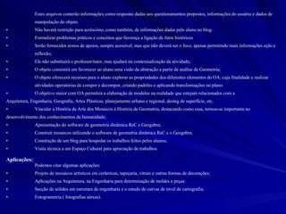 Estes arquivos conterão informações como respostas dadas aos questionamentos propostos, informações do usuário e dados de  manipulação do objeto. Não haverá restrição para acréscimo, como também, de informações dadas pelo aluno no blog. Formalizar problemas práticos e conceitos que favoreça a ligação de fatos históricos Serão fornecidos textos de apoios, sempre acessível, mas que não deverá ser o foco, apenas permitindo mais informações eção e  reflexão; Ele não substituirá o professor/tutor, mas ajudará na contextualização da atividade; O objeto consistirá em favorecer ao aluno uma visão da abstração a partir de análise de Geometria; O objeto oferecerá recursos para o aluno explorar as propriedades dos diferentes elementos do OA, cuja finalidade e realizar  atividades operatórias de compor e decompor, criando padrões e aplicando transformações no plano. O objetivo maior com OA permitirá a elaboração de modelos na realidade que estejam relacionados com a  Arquitetura, Engenharia, Geografia, Artes Plásticas, planejamento urbano e regional, desing de superfície, etc.  Vincular a História da Arte dos Mosaicos à História da Geometria, destacando como essa, tornou-se importante no  desenvolvimento dos conhecimentos da humanidade;  Apresentação do software de geometria dinâmica ReC e Geogebra; Construir mosaicos utilizando o software de geometria dinâmica ReC e o Geogebra; Construção de um blog para hospedar os trabalhos feitos pelos alunos; Visita técnica a um Espaço Cultural para apreciação de trabalhos. Aplicações: Podemos citar algumas aplicações: Projeto de mosaicos artísticos em cerâmicas, tapeçaria, vitrais e outras formas de decorações; Aplicações na Arquitetura, na Engenharia para determinação de moldes e peças: Secção de sólidos em estrutura de engenharia e o estudo de curvas de nível de cartografia; Fotogrametria ( fotografias aéreas). 