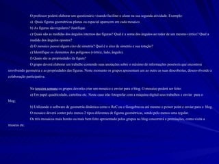 O professor poderá elaborar um questionário visando facilitar o aluno na sua segunda atividade. Exemplo: a)  Quais figuras geométricas planas ou espacial aparecem em cada mosaico b) As figuras são regulares? Justifique. c) Quais são as medidas dos ângulos internos das figuras? Qual é a soma dos ângulos ao redor de um mesmo vértice? Qual a  medida dos ângulos opostos? d) O mosaico possui algum eixo de simetria? Qual é o eixo de simetria e sua rotação? e) Identifique os elementos dos polígonos (vértice, lado, ângulo). f) Quais são as propriedades da figura? O grupo deverá elaborar um trabalho contendo suas anotações sobre o máximo de informações possíveis que encontrou envolvendo geometria e as propriedades das figuras. Neste momento os grupos apresentam um ao outro as suas descobertas, desenvolvendo a colaboração participativa. Na  terceira semana  os grupos deverão criar um mosaico e enviar para o blog. O mosaico poderá ser feito: a) Em papel quadriculado, cartolina etc. Neste caso irão fotografar com a máquina digital seus trabalhos e enviar  para o  blog;  b) Utilizando o software de geometria dinâmica como o ReC ou o Geogebra ou até mesmo o power point e enviar para o  blog. O mosaico deverá conter pelo menos 2 tipos diferentes de figuras geométricas, sendo pelo menos uma regular. Os três mosaicos mais bonito ou mais bem feito apresentado pelos grupos no blog concorrerá a premiações, como visita a museus etc. 