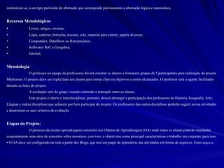 interiorizar-se, a um tipo particular de abstração que corresponde precisamente a abstração lógica e matemática.  Recursos Metodológicos Livros, artigos, revistas; Lápis, caderno, borracha, tesoura, cola, material para colorir, papéis diversos; Computador, DataShow ou Retroprojetor; Softwares ReC e Geogebra; Internet. Metodologia O professor ou equipe de professores deverá orientar os alunos a formarem grupos de 5 participantes para realização do projeto Mathemart. O projeto deve ser explicitado aos alunos para tornar claro os objetivos a serem alcançados. O professor será o agente facilitador durante as fases do projeto.  A avaliação será do grupo visando estimular a interação entre os alunos.  Este projeto é aberto e interdisciplinar, portanto, deverá abranger a participação dos professores de História, Geografia, Arte, Línguas e outras disciplinas que acharem por bem participar do projeto. Os professores das outras disciplinas poderão sugerir novas atividades e determinar os seus critérios de avaliação.  Etapas do Projeto:  O processo de ensino aprendizagem consistirá nos Objetos de Aprendizagem (OA) onde todos os alunos poderão manipular conjuntamente uma série de conceitos sobre mosaicos, com isso, o objeto tem como principal características o trabalho em conjunto; para isso: O OA deve ser configurado na rede a partir dos Blogs, que terá um papel de repositório das atividades em forma de arquivos. Estes a rquivos 