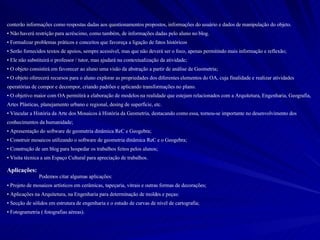 conterão informações como respostas dadas aos questionamentos propostos, informações do usuário e dados de manipulação do objeto. Não haverá restrição para acréscimo, como também, de informações dadas pelo aluno no blog. Formalizar problemas práticos e conceitos que favoreça a ligação de fatos históricos Serão fornecidos textos de apoios, sempre acessível, mas que não deverá ser o foco, apenas permitindo mais informação e reflexão; Ele não substituirá o professor / tutor, mas ajudará na contextualização da atividade; O objeto consistirá em favorecer ao aluno uma visão da abstração a partir de análise de Geometria; O objeto oferecerá recursos para o aluno explorar as propriedades dos diferentes elementos do OA, cuja finalidade e realizar atividades operatórias de compor e decompor, criando padrões e aplicando transformações no plano. O objetivo maior com OA permitirá a elaboração de modelos na realidade que estejam relacionados com a Arquitetura, Engenharia, Geografia, Artes Plásticas, planejamento urbano e regional, desing de superfície, etc.  Vincular a História da Arte dos Mosaicos à História da Geometria, destacando como essa, tornou-se importante no desenvolvimento dos conhecimentos da humanidade;  Apresentação do software de geometria dinâmica ReC e Geogebra; Construir mosaicos utilizando o software de geometria dinâmica ReC e o Geogebra; Construção de um blog para hospedar os trabalhos feitos pelos alunos; Visita técnica a um Espaço Cultural para apreciação de trabalhos. Aplicações: Podemos citar algumas aplicações: Projeto de mosaicos artísticos em cerâmicas, tapeçaria, vitrais e outras formas de decorações; Aplicações na Arquitetura, na Engenharia para determinação de moldes e peças: Secção de sólidos em estrutura de engenharia e o estudo de curvas de nível de cartografia; Fotogrametria ( fotografias aéreas). 