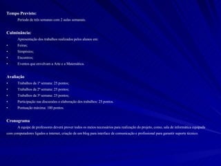 Tempo Previsto: Período de três semanas com 2 aulas semanais. Culminância:   Apresentação dos trabalhos realizados pelos alunos em: Feiras; Simpósios; Encontros; Eventos que envolvam a Arte e a Matemática. Avaliação Trabalhos da 1ª semana: 25 pontos; Trabalhos da 2ª semana: 25 pontos; Trabalhos da 3ª semana: 25 pontos; Participação nas discussões e elaboração dos trabalhos: 25 pontos. Pontuação máxima: 100 pontos. Cronograma A equipe de professores deverá prover todos os meios necessários para realização do projeto, como, sala de informática equipada com computadores ligados a internet, criação de um blog para interface de comunicação e profissional para garantir suporte técnico. 