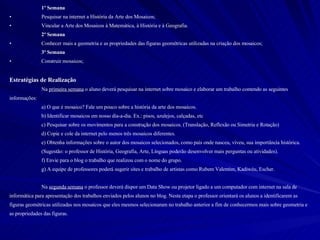 1º Semana Pesquisar na internet a História da Arte dos Mosaicos; Vincular a Arte dos Mosaicos à Matemática, à História e à Geografia.  2º Semana Conhecer mais a geometria e as propriedades das figuras geométricas utilizadas na criação dos mosaicos; 3º Semana Construir mosaicos; Estratégias de Realização Na  primeira semana  o aluno deverá pesquisar na internet sobre mosaico e elaborar um trabalho contendo as seguintes informações: a) O que é mosaico? Fale um pouco sobre a história da arte dos mosaicos. b) Identificar mosaicos em nosso dia-a-dia. Ex.: pisos, azulejos, calçadas, etc c) Pesquisar sobre os movimentos para a construção dos mosaicos. (Translação, Reflexão ou Simetria e Rotação) d) Copie e cole da internet pelo menos três mosaicos diferentes. e) Obtenha informações sobre o autor dos mosaicos selecionados, como país onde nasceu, viveu, sua importância histórica.  (Sugestão: o professor de História, Geografia, Arte, Línguas poderão desenvolver mais perguntas ou atividades). f) Envie para o blog o trabalho que realizou com o nome do grupo. g) A equipe de professores poderá sugerir sites e trabalho de artistas como Rubem Valentim, Kadiwéu, Escher. Na  segunda semana  o professor deverá dispor um Data Show ou projetor ligado a um computador com internet na sala de informática para apresentação dos trabalhos enviados pelos alunos no blog. Nesta etapa o professor orientará os alunos a identificarem as figuras geométricas utilizadas nos mosaicos que eles mesmos selecionaram no trabalho anterior a fim de conhecermos mais sobre geometria e as propriedades das figuras. 