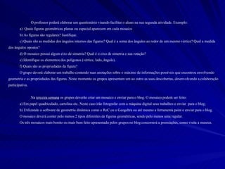 O professor poderá elaborar um questionário visando facilitar o aluno na sua segunda atividade. Exemplo: a)  Quais figuras geométricas planas ou espacial aparecem em cada mosaico b) As figuras são regulares? Justifique. c) Quais são as medidas dos ângulos internos das figuras? Qual é a soma dos ângulos ao redor de um mesmo vértice? Qual a medida dos ângulos opostos? d) O mosaico possui algum eixo de simetria? Qual é o eixo de simetria e sua rotação? e) Identifique os elementos dos polígonos (vértice, lado, ângulo). f) Quais são as propriedades da figura? O grupo deverá elaborar um trabalho contendo suas anotações sobre o máximo de informações possíveis que encontrou envolvendo geometria e as propriedades das figuras. Neste momento os grupos apresentam um ao outro as suas descobertas, desenvolvendo a colaboração participativa. Na  terceira semana  os grupos deverão criar um mosaico e enviar para o blog. O mosaico poderá ser feito: a) Em papel quadriculado, cartolina etc. Neste caso irão fotografar com a máquina digital seus trabalhos e enviar  para o blog;  b) Utilizando o software de geometria dinâmica como o ReC ou o Geogebra ou até mesmo a ferramenta paint e enviar para o blog. O mosaico deverá conter pelo menos 2 tipos diferentes de figuras geométricas, sendo pelo menos uma regular. Os três mosaicos mais bonito ou mais bem feito apresentado pelos grupos no blog concorrerá a premiações, como visita a museus. 