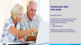 TECNOLOGIA NÃO
TEM IDADE
INCLUSÃO DIGITAL
O PROJETO VISA A INCLUSÃO DA 3ª IDADE,
NA FORMAÇÃO DO ENSINO SUPERIOR.
MODALIDADE OFERTADAS:
 EAD
 SEMIPRESENCIAL
FORMAÇÃO CONTINUADA VISANDO O
USO DAS FERRAMENTAS TECNOLÓGICAS.
CONEXÃO MELHOR IDADE
 