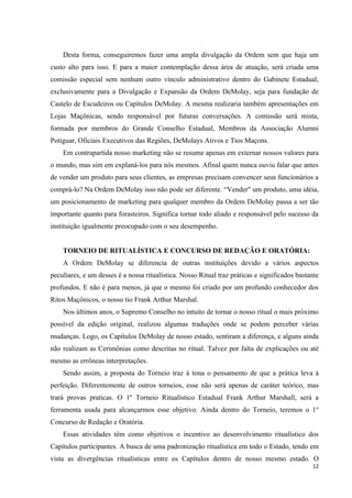 Desta forma, conseguiremos fazer uma ampla divulgação da Ordem sem que haja um
custo alto para isso. E para a maior contemplação dessa área de atuação, será criada uma
comissão especial sem nenhum outro vínculo administrativo dentro do Gabinete Estadual,
exclusivamente para a Divulgação e Expansão da Ordem DeMolay, seja para fundação de
Castelo de Escudeiros ou Capítulos DeMolay. A mesma realizaria também apresentações em
Lojas Maçônicas, sendo responsável por futuras conversações. A comissão será mista,
formada por membros do Grande Conselho Estadual, Membros da Associação Alumni
Potiguar, Oficiais Executivos das Regiões, DeMolays Ativos e Tios Maçons.
    Em contrapartida nosso marketing não se resume apenas em externar nossos valores para
o mundo, mas sim em explaná-los para nós mesmos. Afinal quem nunca ouviu falar que antes
de vender um produto para seus clientes, as empresas precisam convencer seus funcionários a
comprá-lo? Na Ordem DeMolay isso não pode ser diferente. “Vender" um produto, uma idéia,
um posicionamento de marketing para qualquer membro da Ordem DeMolay passa a ser tão
importante quanto para forasteiros. Significa tornar todo aliado e responsável pelo sucesso da
instituição igualmente preocupado com o seu desempenho.


    TORNEIO DE RITUALÍSTICA E CONCURSO DE REDAÇÃO E ORATÓRIA:
    A Ordem DeMolay se diferencia de outras instituições devido a vários aspectos
peculiares, e um desses é a nossa ritualística. Nosso Ritual traz práticas e significados bastante
profundos. E não é para menos, já que o mesmo foi criado por um profundo conhecedor dos
Ritos Maçônicos, o nosso tio Frank Arthur Marshal.
    Nos últimos anos, o Supremo Conselho no intuito de tornar o nosso ritual o mais próximo
possível da edição original, realizou algumas traduções onde se podem perceber várias
mudanças. Logo, os Capítulos DeMolay de nosso estado, sentiram a diferença, e alguns ainda
não realizam as Cerimônias como descritas no ritual. Talvez por falta de explicações ou até
mesmo as errôneas interpretações.
    Sendo assim, a proposta do Torneio traz à tona o pensamento de que a prática leva à
perfeição. Diferentemente de outros torneios, esse não será apenas de caráter teórico, mas
trará provas praticas. O 1º Torneio Ritualístico Estadual Frank Arthur Marshall, será a
ferramenta usada para alcançarmos esse objetivo. Ainda dentro do Torneio, teremos o 1°
Concurso de Redação e Oratória.
    Essas atividades têm como objetivos o incentivo ao desenvolvimento ritualístico dos
Capítulos participantes. A busca de uma padronização ritualística em todo o Estado, tendo em
vista as divergências ritualísticas entre os Capítulos dentro de nosso mesmo estado. O
                                                                                               12
 