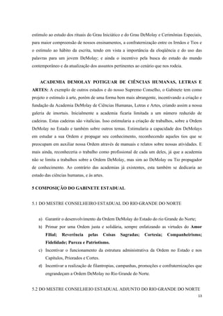 estímulo ao estudo dos rituais do Grau Iniciático e do Grau DeMolay e Cerimônias Especiais,
para maior compreensão de nossos ensinamentos, a confraternização entre os Irmãos e Tios e
o estímulo ao hábito da escrita, tendo em vista a importância da eloqüência e do uso das
palavras para um jovem DeMolay; e ainda o incentivo pela busca do estudo do mundo
contemporâneo e da atualização dos assuntos pertinentes ao cenário que nos rodeia.


    ACADEMIA DEMOLAY POTIGUAR DE CIÊNCIAS HUMANAS, LETRAS E
ARTES: A exemplo de outros estados e do nosso Supremo Conselho, o Gabinete tem como
projeto o estimulo à arte, porém de uma forma bem mais abrangente, incentivando a criação e
fundação da Academia DeMolay de Ciências Humanas, Letras e Artes, criando assim a nossa
galeria de imortais. Inicialmente a academia ficaria limitada a um número reduzido de
cadeiras. Estas cadeiras são vitalícias. Isso estimularia a criação de trabalhos, sobre a Ordem
DeMolay no Estado e também sobre outros temas. Estimularia a capacidade dos DeMolays
em estudar a sua Ordem e propagar seu conhecimento, reconhecendo aqueles tios que se
preocupam em auxiliar nossa Ordem através de manuais e relatos sobre nossas atividades. E
mais ainda, reconheceria o trabalho como profissional de cada um deles, já que a academia
não se limita a trabalhos sobre a Ordem DeMolay, mas sim ao DeMolay ou Tio propagador
de conhecimento. Ao contrário das academias já existentes, esta também se dedicaria ao
estudo das ciências humanas, e às artes.

5 COMPOSIÇÃO DO GABINETE ESTADUAL


5.1 DO MESTRE CONSELHEIRO ESTADUAL DO RIO GRANDE DO NORTE


   a) Garantir o desenvolvimento da Ordem DeMolay do Estado do rio Grande do Norte;
   b) Primar por uma Ordem justa e solidária, sempre enfatizando as virtudes do Amor
       Filial;   Reverência    pelas    Coisas   Sagradas;    Cortesia;    Companheirismo;
       Fidelidade; Pureza e Patriotismo.
   c) Incentivar o funcionamento da estrutura administrativa da Ordem no Estado e nos
       Capítulos, Priorados e Cortes.
   d) Incentivar a realização de filantropias, campanhas, promoções e confraternizações que
       engrandeçam a Ordem DeMolay no Rio Grande do Norte.


5.2 DO MESTRE CONSELHEIO ESTADUAL ADJUNTO DO RIO GRANDE DO NORTE
                                                                                            13
 