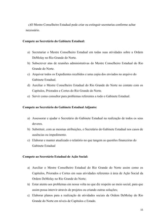 c)O Mestre Conselheiro Estadual pode criar ou extinguir secretarias conforme achar
  necessário.


Compete ao Secretário do Gabinete Estadual:


   a) Secretariar o Mestre Conselheiro Estadual em todas suas atividades sobre a Ordem
       DeMolay no Rio Grande do Norte.
   b) Subscrever atas de reuniões administrativas do Mestre Conselheiro Estadual do Rio
       Grande do Norte.
   c) Arquivar todos os Expedientes recebidos e uma copia dos enviados no arquivo do
       Gabinete Estadual.
   d) Auxiliar o Mestre Conselheiro Estadual do Rio Grande do Norte no contato com os
       Capítulos, Priorados e Cortes do Rio Grande do Norte.
   e) Servir como consultor para problemas referentes a todo o Gabinete Estadual.


Compete ao Secretário do Gabinete Estadual Adjunto:


   a) Assessorar e ajudar o Secretário do Gabinete Estadual na realização de todos os seus
       deveres.
   b) Substituir, com as mesmas atribuições, o Secretário do Gabinete Estadual nos casos de
       ausências ou impedimento.
   c) Elaborar e manter atualizado o relatório no que tangem as questões financeiras do
       Gabinete Estadual


Compete ao Secretário Estadual de Ação Social:


   a) Auxiliar o Mestre Conselheiro Estadual do Rio Grande do Norte assim como os
       Capítulos, Priorados e Cortes em suas atividades referentes à área de Ação Social da
       Ordem DeMolay no Rio Grande do Norte;
   b) Estar atento aos problemas em nossa volta no que diz respeito ao meio social, para que
       assim possa intervir através de projetos ou criando outras soluções;
   c) Elaborar planos para a realização de atividades sociais da Ordem DeMolay do Rio
       Grande do Norte em níveis de Capítulos e Estado.

                                                                                          15
 