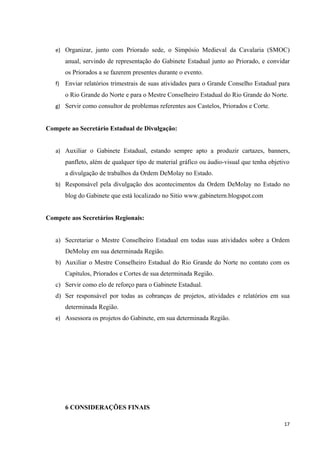 e) Organizar, junto com Priorado sede, o Simpósio Medieval da Cavalaria (SMOC)
        anual, servindo de representação do Gabinete Estadual junto ao Priorado, e convidar
        os Priorados a se fazerem presentes durante o evento.
   f)   Enviar relatórios trimestrais de suas atividades para o Grande Conselho Estadual para
        o Rio Grande do Norte e para o Mestre Conselheiro Estadual do Rio Grande do Norte.
   g) Servir como consultor de problemas referentes aos Castelos, Priorados e Corte.


Compete ao Secretário Estadual de Divulgação:


   a) Auxiliar o Gabinete Estadual, estando sempre apto a produzir cartazes, banners,
        panfleto, além de qualquer tipo de material gráfico ou áudio-visual que tenha objetivo
        a divulgação de trabalhos da Ordem DeMolay no Estado.
   b) Responsável pela divulgação dos acontecimentos da Ordem DeMolay no Estado no
        blog do Gabinete que está localizado no Sitio www.gabinetern.blogspot.com


Compete aos Secretários Regionais:


   a) Secretariar o Mestre Conselheiro Estadual em todas suas atividades sobre a Ordem
        DeMolay em sua determinada Região.
   b) Auxiliar o Mestre Conselheiro Estadual do Rio Grande do Norte no contato com os
        Capítulos, Priorados e Cortes de sua determinada Região.
   c) Servir como elo de reforço para o Gabinete Estadual.
   d) Ser responsável por todas as cobranças de projetos, atividades e relatórios em sua
        determinada Região.
   e) Assessora os projetos do Gabinete, em sua determinada Região.




        6 CONSIDERAÇÕES FINAIS

                                                                                            17
 