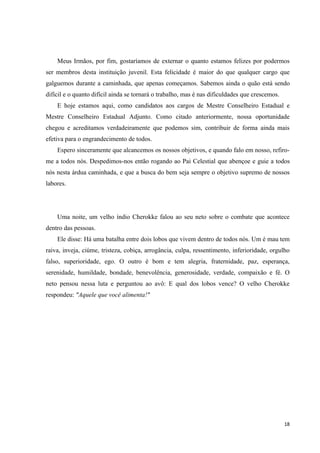 Meus Irmãos, por fim, gostaríamos de externar o quanto estamos felizes por podermos
ser membros desta instituição juvenil. Esta felicidade é maior do que qualquer cargo que
galguemos durante a caminhada, que apenas começamos. Sabemos ainda o quão está sendo
difícil e o quanto difícil ainda se tornará o trabalho, mas é nas dificuldades que crescemos.
    E hoje estamos aqui, como candidatos aos cargos de Mestre Conselheiro Estadual e
Mestre Conselheiro Estadual Adjunto. Como citado anteriormente, nossa oportunidade
chegou e acreditamos verdadeiramente que podemos sim, contribuir de forma ainda mais
efetiva para o engrandecimento de todos.
    Espero sinceramente que alcancemos os nossos objetivos, e quando falo em nosso, refiro-
me a todos nós. Despedimos-nos então rogando ao Pai Celestial que abençoe e guie a todos
nós nesta árdua caminhada, e que a busca do bem seja sempre o objetivo supremo de nossos
labores.




    Uma noite, um velho índio Cherokke falou ao seu neto sobre o combate que acontece
dentro das pessoas.
    Ele disse: Há uma batalha entre dois lobos que vivem dentro de todos nós. Um é mau tem
raiva, inveja, ciúme, tristeza, cobiça, arrogância, culpa, ressentimento, inferioridade, orgulho
falso, superioridade, ego. O outro é bom e tem alegria, fraternidade, paz, esperança,
serenidade, humildade, bondade, benevolência, generosidade, verdade, compaixão e fé. O
neto pensou nessa luta e perguntou ao avô: E qual dos lobos vence? O velho Cherokke
respondeu: "Aquele que você alimenta!"




                                                                                                18
 